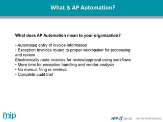 What is AP Automation?
What does AP Automation mean to your organization?
• Automated entry of invoice information
• Exception Invoices routed to proper workbasket for processing
and review
Electronically route invoices for review/approval using workflows
• More time for exception handling and vendor analysis
• No manual filing or retrieval
• Complete audit trail
 