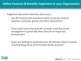Define Features & Benefits Important to your Organization
• Paperless document retention and access
• Just AP invoices and purchase orders or do you need to
maintain contracts, grants and other documents?
• If you need more than just AP, consider a full document
management system like Altec DocLink or Paperless
Environment
• If you are looking to automate your AP process, does it include
a formal Requisition and Purchase Order process?
 