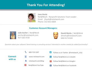| Nonprofit
Questions about your software? Need training or consulting services? Interested in another module for added functionality?
Thank You For Attending!
Jane Houle
Net@Work - Nonprofit Solutions Team Leader
Email: jhoule@netatwork.com
Phone: 312-651-0364
800-719-3307
www.netatwork.com
netatwork.com/blog
Net@Work YouTube
Follow us on Twitter: @netatwork_corp
Follow Net@Work on LinkedIn
Follow Net@Work on Google+
Follow Net@Work on Facebook
Connect
with us
Julie Archer | Net@Work
jarcher@netatwork.com
417-520-3718
David Marks | Net@Work
dmarks@netatwork.com
646-517-6164
Customer Account Managers:
 