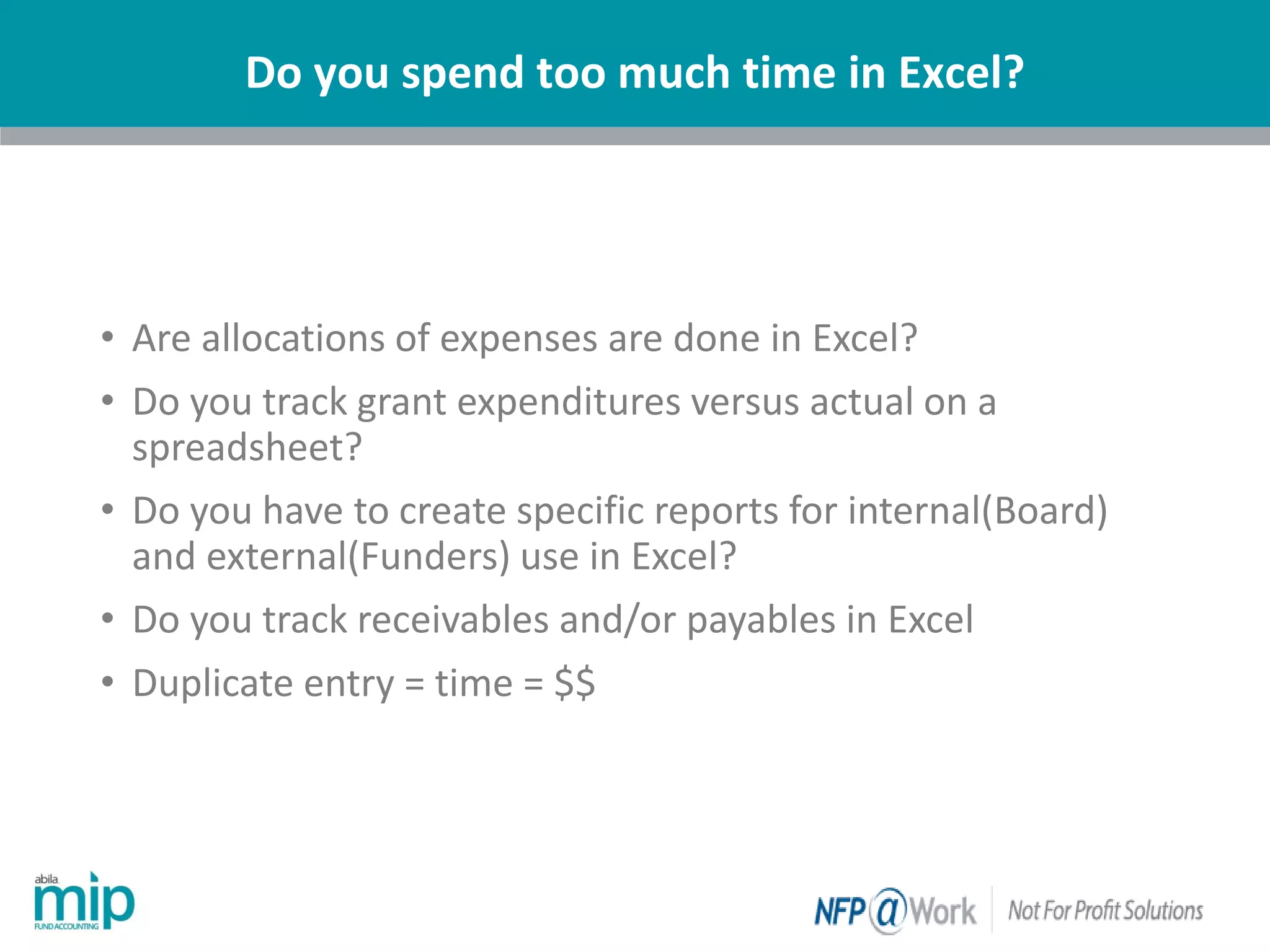 Do you spend too much time in Excel?
| Nonprofit
• Are allocations of expenses are done in Excel?
• Do you track grant expenditures versus actual on a
spreadsheet?
• Do you have to create specific reports for internal(Board)
and external(Funders) use in Excel?
• Do you track receivables and/or payables in Excel
• Duplicate entry = time = $$
 