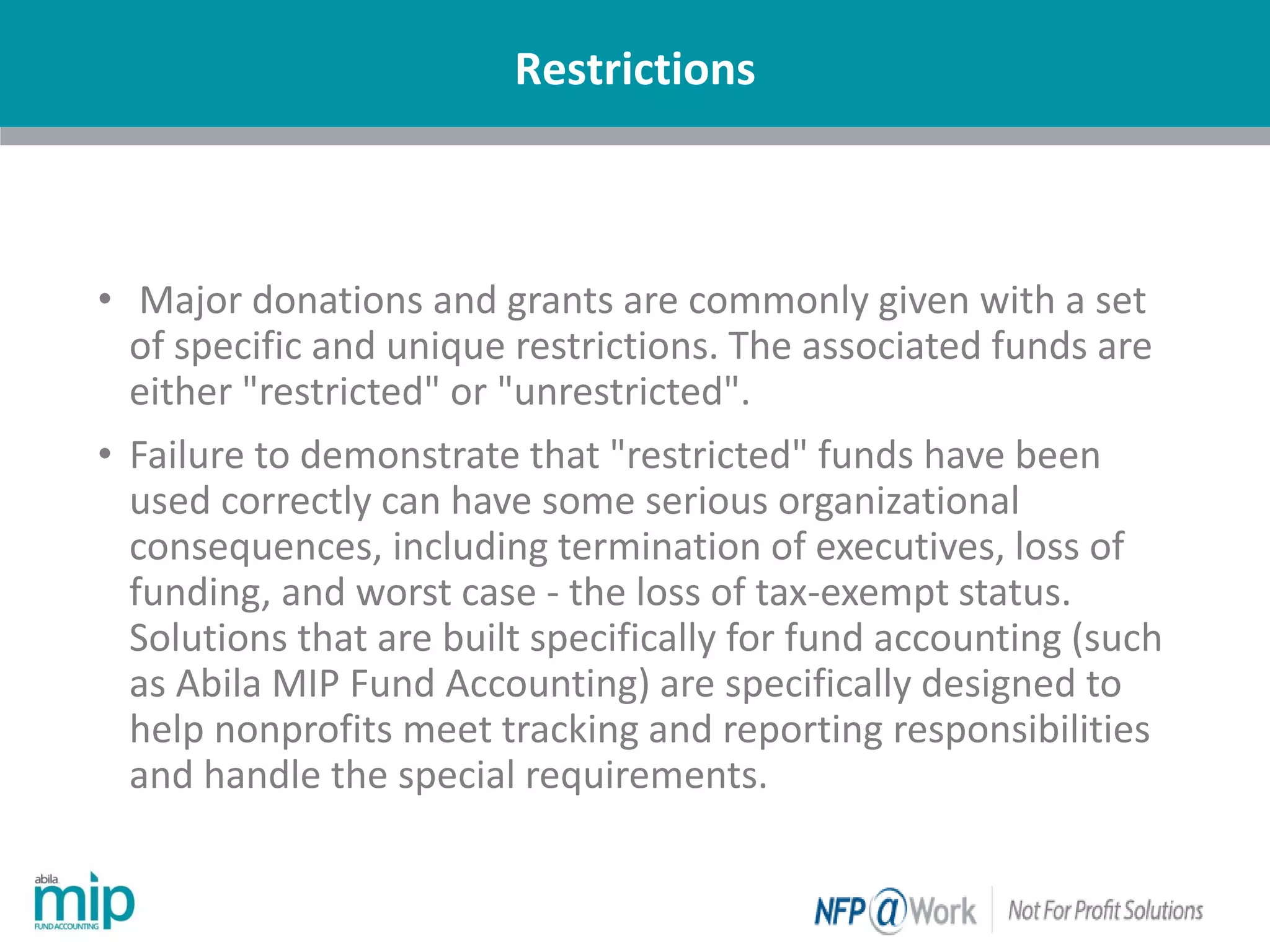 Restrictions
| Nonprofit
• Major donations and grants are commonly given with a set
of specific and unique restrictions. The associated funds are
either "restricted" or "unrestricted".
• Failure to demonstrate that "restricted" funds have been
used correctly can have some serious organizational
consequences, including termination of executives, loss of
funding, and worst case - the loss of tax-exempt status.
Solutions that are built specifically for fund accounting (such
as Abila MIP Fund Accounting) are specifically designed to
help nonprofits meet tracking and reporting responsibilities
and handle the special requirements.
 