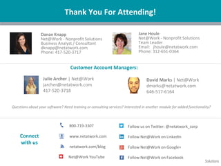 Questions about your software? Need training or consulting services? Interested in another module for added functionality?
Thank You For Attending!
Jane Houle
Net@Work - Nonprofit Solutions
Team Leader
Email: jhoule@netatwork.com
Phone: 312-651-0364
800-719-3307
www.netatwork.com
netatwork.com/blog
Net@Work YouTube
Follow us on Twitter: @netatwork_corp
Follow Net@Work on LinkedIn
Follow Net@Work on Google+
Follow Net@Work on Facebook
Connect
with us
Julie Archer | Net@Work
jarcher@netatwork.com
417-520-3718
David Marks | Net@Work
dmarks@netatwork.com
646-517-6164
Customer Account Managers:
Danae Knapp
Net@Work - Nonprofit Solutions
Business Analyst / Consultant
dknapp@netatwork.com
Phone: 417-520-3717
 
