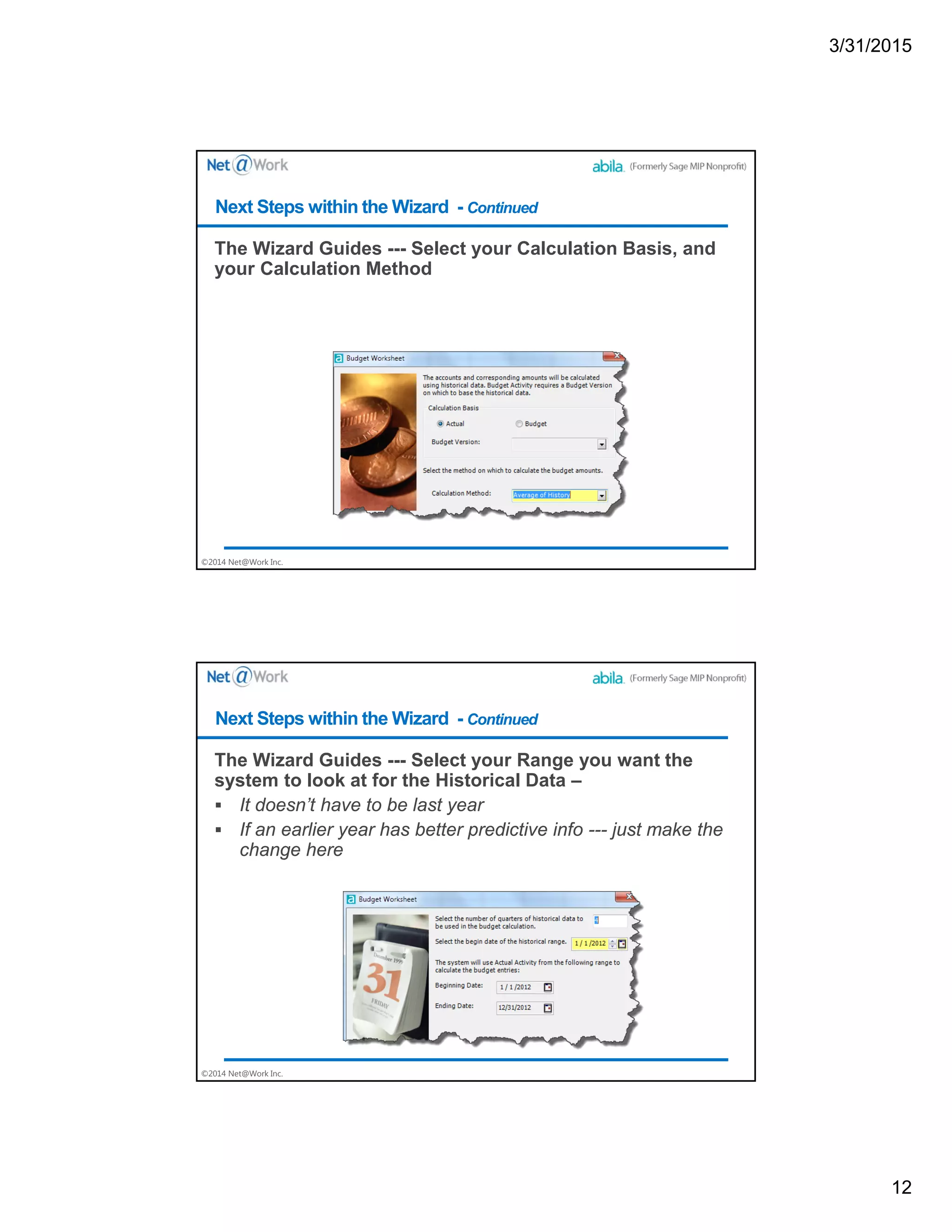3/31/2015
12
©2014 Net@Work Inc.
The Wizard Guides --- Select your Calculation Basis, and
your Calculation Method
Next Steps within the Wizard - Continued
©2014 Net@Work Inc.
The Wizard Guides --- Select your Range you want the
system to look at for the Historical Data –
 It doesn’t have to be last year
 If an earlier year has better predictive info --- just make the
change here
Next Steps within the Wizard - Continued
 