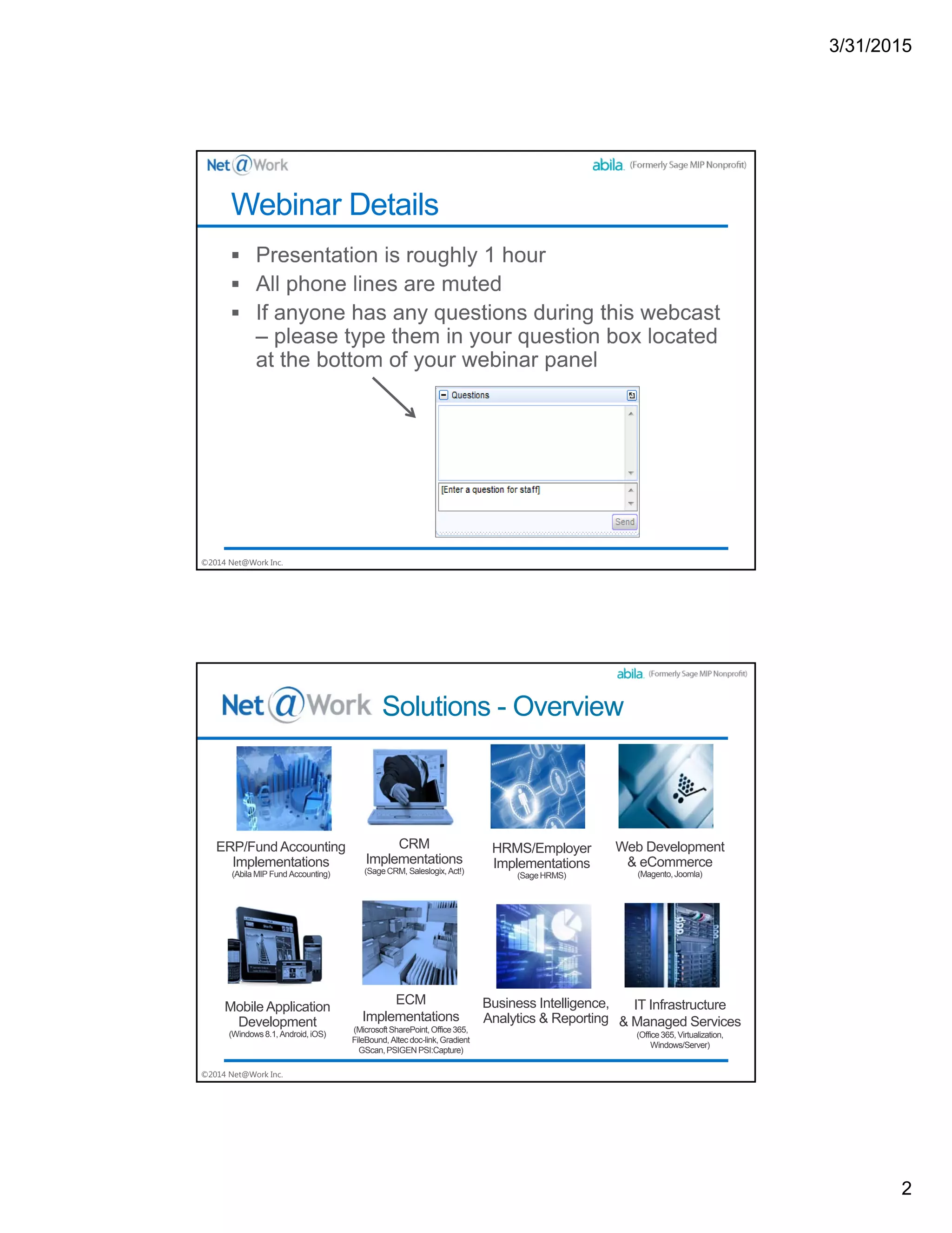 3/31/2015
2
©2014 Net@Work Inc.
Webinar Details
©2014 Net@Work Inc.
Solutions - Overview
ERP/FundAccounting
Implementations
(Abila MIP Fund Accounting)
CRM
Implementations
(SageCRM, Saleslogix,Act!)
HRMS/Employer
Implementations
(SageHRMS)
Web Development
& eCommerce
(Magento,Joomla)
Mobile Application
Development
(Windows 8.1,Android,iOS)
ECM
Implementations
(MicrosoftSharePoint,Office365,
FileBound, Altec doc-link,Gradient
GScan,PSIGENPSI:Capture)
Business Intelligence,
Analytics & Reporting
IT Infrastructure
& Managed Services
(Office365, Virtualization,
Windows/Server)
 