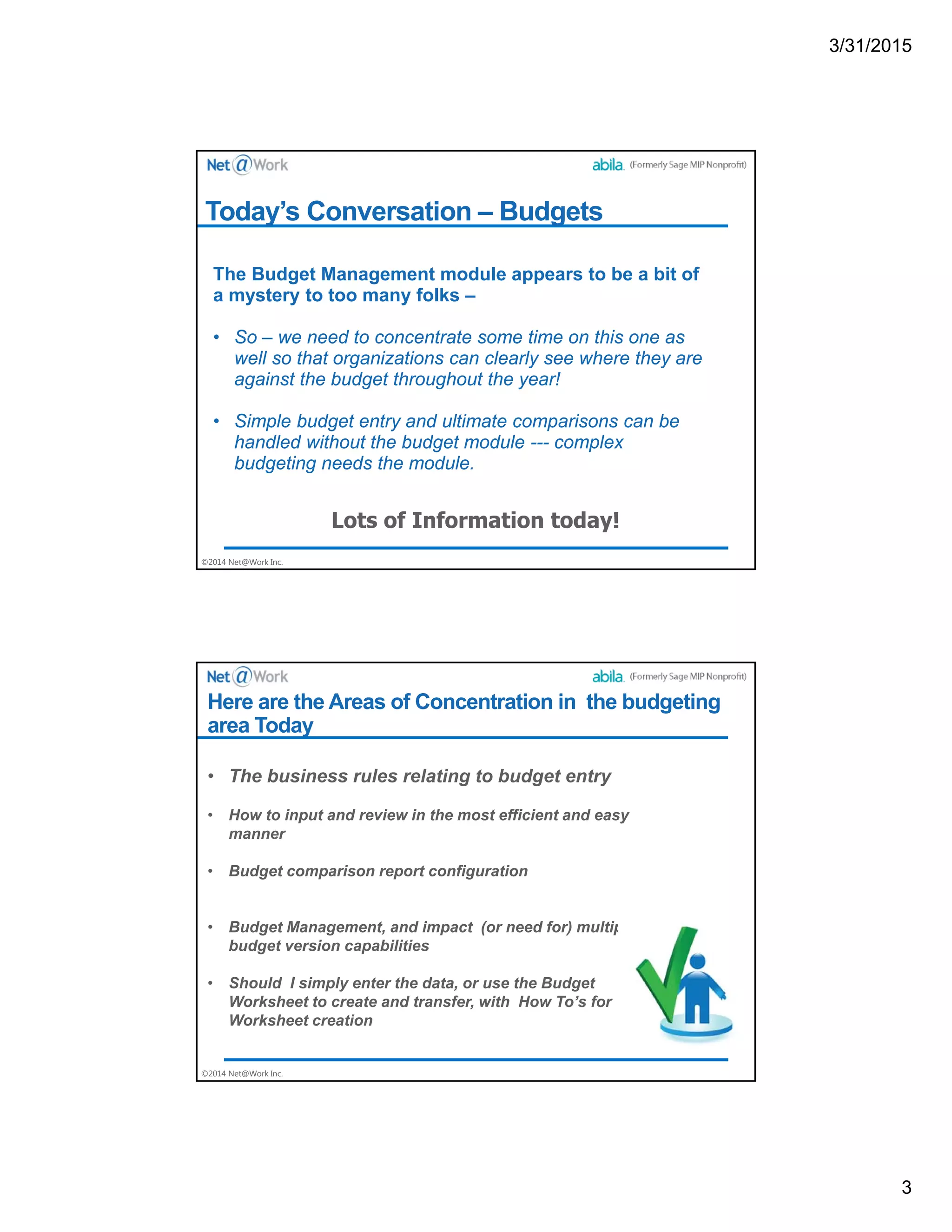 3/31/2015
3
©2014 Net@Work Inc.
Today’s Conversation – Budgets
The Budget Management module appears to be a bit of
a mystery to too many folks –
• So – we need to concentrate some time on this one as
well so that organizations can clearly see where they are
against the budget throughout the year!
• Simple budget entry and ultimate comparisons can be
handled without the budget module --- complex
budgeting needs the module.
©2014 Net@Work Inc.
Here are the Areas of Concentration in the budgeting
area Today
• The business rules relating to budget entry
• How to input and review in the most efficient and easy
manner
• Budget comparison report configuration
• Budget Management, and impact (or need for) multiple
budget version capabilities
• Should I simply enter the data, or use the Budget
Worksheet to create and transfer, with How To’s for
Worksheet creation
 