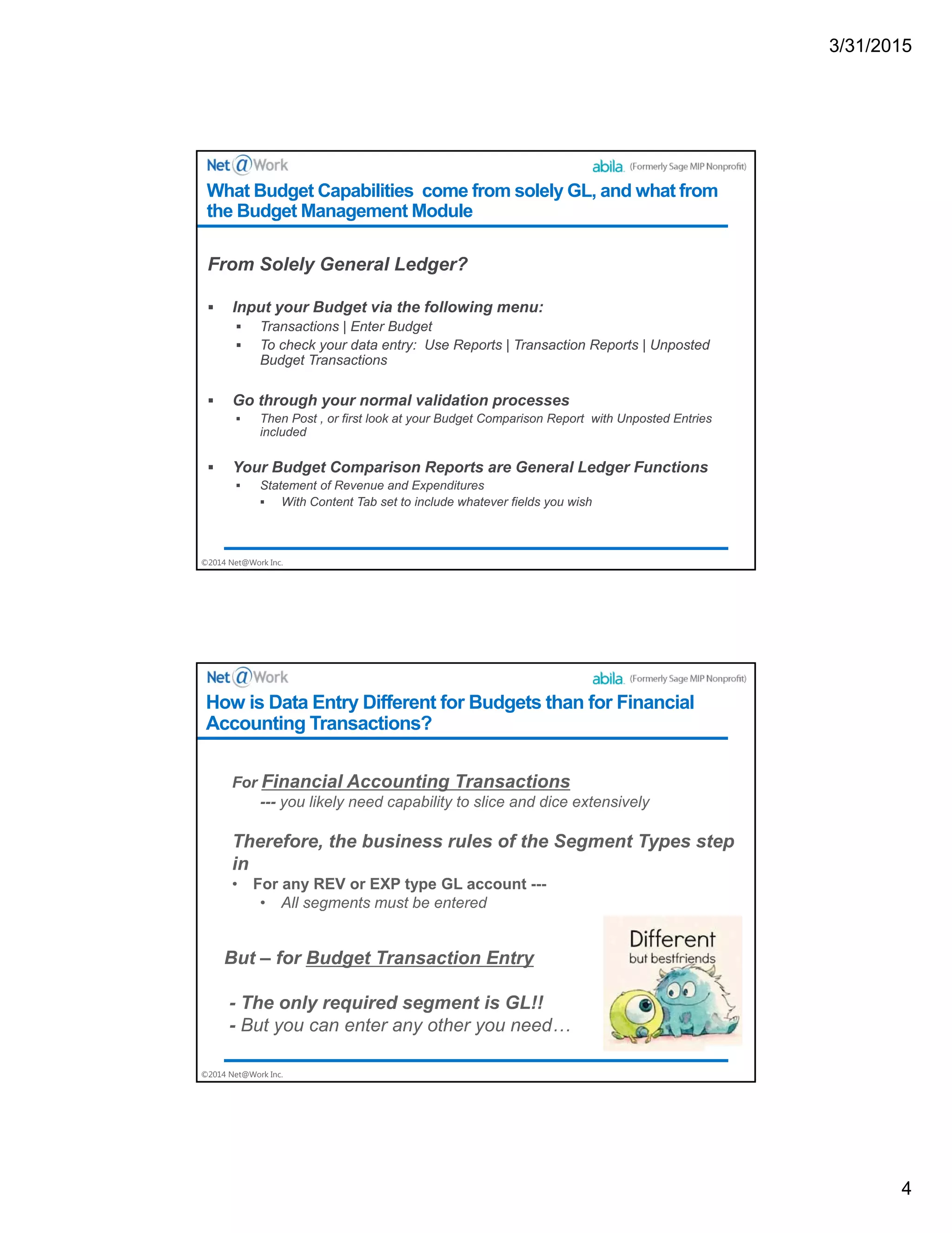 3/31/2015
4
©2014 Net@Work Inc.
From Solely General Ledger?
 Input your Budget via the following menu:
 Transactions | Enter Budget
 To check your data entry: Use Reports | Transaction Reports | Unposted
Budget Transactions
 Go through your normal validation processes
 Then Post , or first look at your Budget Comparison Report with Unposted Entries
included
 Your Budget Comparison Reports are General Ledger Functions
 Statement of Revenue and Expenditures
 With Content Tab set to include whatever fields you wish
What Budget Capabilities come from solely GL, and what from
the Budget Management Module
©2014 Net@Work Inc.
How is Data Entry Different for Budgets than for Financial
Accounting Transactions?
 