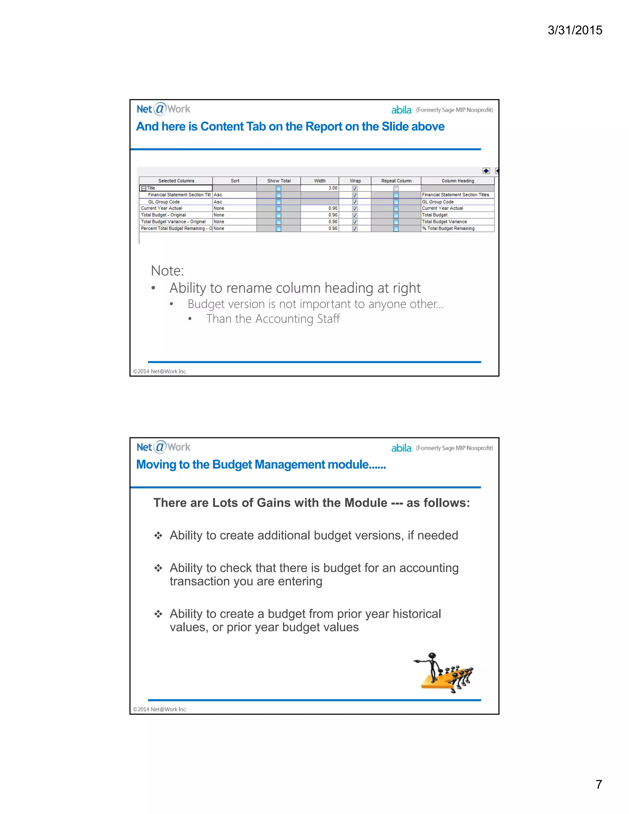 3/31/2015
7
©2014 Net@Work Inc.
And here is Content Tab on the Report on the Slide above
©2014 Net@Work Inc.
There are Lots of Gains with the Module --- as follows:
 Ability to create additional budget versions, if needed
 Ability to check that there is budget for an accounting
transaction you are entering
 Ability to create a budget from prior year historical
values, or prior year budget values
Moving to the Budget Management module......
 