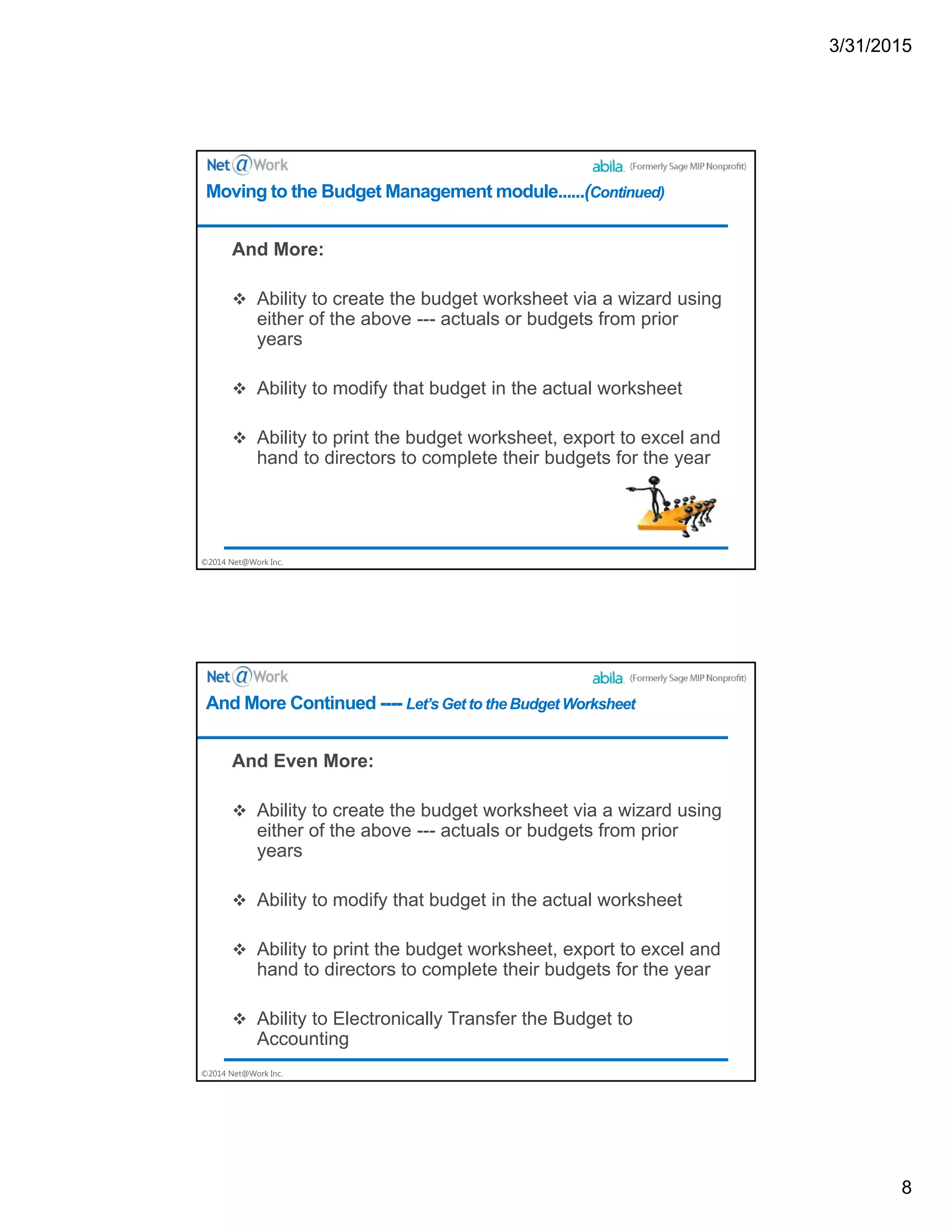 3/31/2015
8
©2014 Net@Work Inc.
And More:
 Ability to create the budget worksheet via a wizard using
either of the above --- actuals or budgets from prior
years
 Ability to modify that budget in the actual worksheet
 Ability to print the budget worksheet, export to excel and
hand to directors to complete their budgets for the year
Moving to the Budget Management module......(Continued)
©2014 Net@Work Inc.
And Even More:
 Ability to create the budget worksheet via a wizard using
either of the above --- actuals or budgets from prior
years
 Ability to modify that budget in the actual worksheet
 Ability to print the budget worksheet, export to excel and
hand to directors to complete their budgets for the year
 Ability to Electronically Transfer the Budget to
Accounting
And More Continued ---- Let’s Get to the Budget Worksheet
 