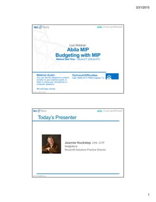 3/31/2015
1
©2014 Net@Work Inc.
Abila MIP
Budgeting with MIP
Webinar Start Time: 1:00 pm CT (2:00 pm ET)
Webinar Audio:
You can dial the telephone numbers
located on your webinar panel, or
listen in using your microphone or
computer speakers.
We will begin shortly.
Technical Difficulties
Call: (805) 617-7000 (Option 1)
©2014 Net@Work Inc.
Today’s Presenter
 