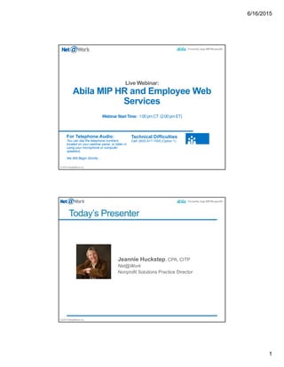 6/16/2015
1
©2014 Net@Work Inc.
Abila MIP HR and Employee Web
Services
Webinar Start Time: 1:00 pm CT (2:00 pm ET)
For Telephone Audio:
You can dial the telephone numbers
located on your webinar panel, or listen in
using your microphone or computer
speakers.
We Will Begin Shortly…
Technical Difficulties
Call: (805) 617-7000 (Option 1)
©2014 Net@Work Inc.
Today’s Presenter
 