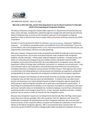 FOR IMMEDIATE RELEASE ~ March 16, 2020
ABIL Calls on DHS, DOJ, DOL, and the State Department to Use Its Inherent Authority To Help Fight
COVID-19 by Suspending All Immigration Deadlines
The Alliance of Business Immigration Lawyers (ABIL) urges the U.S. Departments of Homeland Security,
State, Justice and Labor, including their subordinate agencies charged with administering and enforcing
federal immigration laws, to announce the immediate suspension of all immigration compliance
deadlines in order to help minimize harms to public safety and business continuity caused by the COVID-
19 pandemic.
President Trump has declared the COVID-19 outbreak a national emergency, stating that “[a]dditional
measures . . . are needed to successfully contain and combat the virus in the United States.” Across the
country federal, state and local governments, in turn, have announced business and school closures, and
imposed other extraordinary restrictions on public gatherings.
ABIL notes, however, that government orders prompted by the COVID-19 outbreak to close businesses,
require self-quarantines, and increase social distancing have made compliance with immigration
deadlines virtually impossible. Unfortunately, federal immigration authorities including various units
within U.S. Citizenship and Immigration Services (USCIS), Customs and Border Protection (CBP),
Immigration and Customs Enforcement (ICE), the Justice Department’s immigration courts, the Labor
Department’s Office of Foreign Labor Certification, and several U.S. embassies and consular posts have
said nothing formally or only responded in uncoordinated, piecemeal fashion by announcing some
immediate reductions in immigration and visa services and office closures. These agencies have issued
no authoritative and reliable guidance on how businesses and individuals are expected to comply with
existing deadlines for action imposed by the Immigration and Nationality Act and agency regulations.
Meantime, employers and individuals are left to wonder how they can possibly comply with inflexible
immigration rules and take required actions by fixed deadlines. In ordinary times, by a date certain,
persons and businesses must submit detailed requests to federal immigration agencies (especially to
USCIS) asking to extend immigration benefits such as work status and employment authorization. If
these filings are submitted past the deadline, or are rejected as incomplete or unsatisfactory, then work
permission and lawful status are immediately lost, noncitizen employees must be fired, and individuals
and family members must arrange to leave the U.S., or face “overstay” penalties (multi-year “unlawful-
presence” bars to reentry or orders of removal from the immigration courts).
Because many immigration requests are not allowed to be electronically filed, the filings involve paper-
based, document-intensive packages, often with mandatory “wet-ink” signatures, that require the
collaboration of employer HR representatives and their immigration attorneys, who must each take
actions (in person at their respective offices), to prepare and complete the submissions in final form for
delivery to the federal immigration agencies. ABIL is concerned that these in-person tasks risk
community spread of COVID-19 and thus endanger public health and delay the eradication of the virus.
 