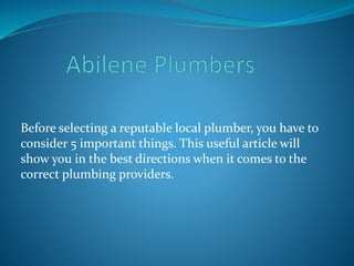 Before selecting a reputable local plumber, you have to
consider 5 important things. This useful article will
show you in the best directions when it comes to the
correct plumbing providers.
 