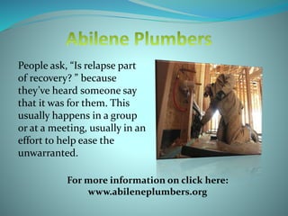 People ask, “Is relapse part
of recovery? ” because
they’ve heard someone say
that it was for them. This
usually happens in a group
or at a meeting, usually in an
effort to help ease the
unwarranted.
For more information on click here:
www.abileneplumbers.org
 