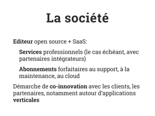 La société
Editeur open source + SaaS:
Services professionnels (le cas échéant, avec
partenaires intégrateurs)
Abonnements forfaitaires au support, à la
maintenance, au cloud
Démarche de co-innovation avec les clients, les
partenaires, notamment autour d’applications
verticales
 