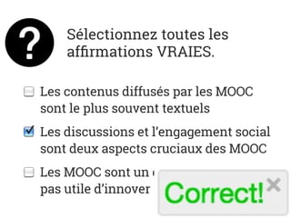 Sélectionnez toutes les
afﬁrmations VRAIES.
Les contenus diffusés par les MOOC
sont le plus souvent textuels
Les discussions et l’engagement social
sont deux aspects cruciaux des MOOC
Les MOOC sont un domaine où ils n’est
pas utile d’innover
 