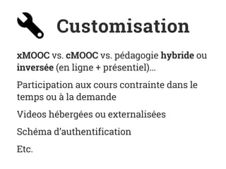 Customisation
xMOOC vs. cMOOC vs. pédagogie hybride ou
inversée (en ligne + présentiel)...
Participation aux cours contrainte dans le
temps ou à la demande
Videos hébergées ou externalisées
Schéma d’authentification
Etc.
 