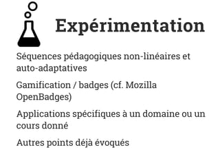 Expérimentation
Séquences pédagogiques non-linéaires et
auto-adaptatives
Gamification / badges (cf. Mozilla
OpenBadges)
Applications spécifiques à un domaine ou un
cours donné
Autres points déjà évoqués
 