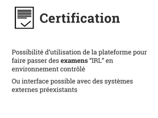 Certification
Possibilité d’utilisation de la plateforme pour
faire passer des examens “IRL” en
environnement contrôlé
Ou interface possible avec des systèmes
externes préexistants
 