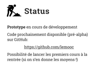 Status
Prototype en cours de développement
Code prochainement disponible (pré-alpha)
sur GitHub:
https://github.com/lemooc
Possibilité de lancer les premiers cours à la
rentrée (si on s’en donne les moyens !)
 