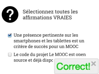 Sélectionnez toutes les
afﬁrmations VRAIES
Une présence pertinente sur les
smartphones et les tablettes est un
critère de succès pour un MOOC
Le code du projet Le MOOC est open
source et déjà disponible sur GitHub
 