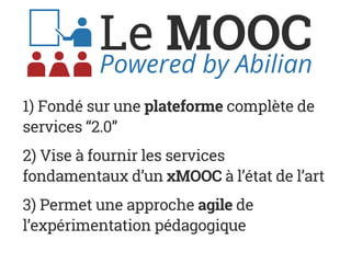Le MOOCPowered by Abilian
1) Fondé sur une plateforme complète de
services “2.0”
2) Vise à fournir les services
fondamentaux d’un xMOOC à l’état de l’art
3) Permet une approche agile de
l’expérimentation pédagogique
 