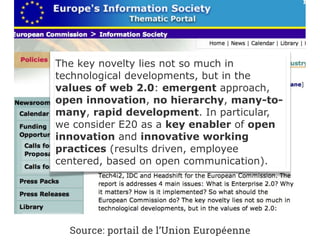 The key novelty lies not so much in
technological developments, but in the
values of web 2.0: emergent approach,
open innovation, no hierarchy, many-to-
many, rapid development. In particular,
we consider E20 as a key enabler of open
innovation and innovative working
practices (results driven, employee
centered, based on open communication).
Source: portail de l’Union Européenne
 