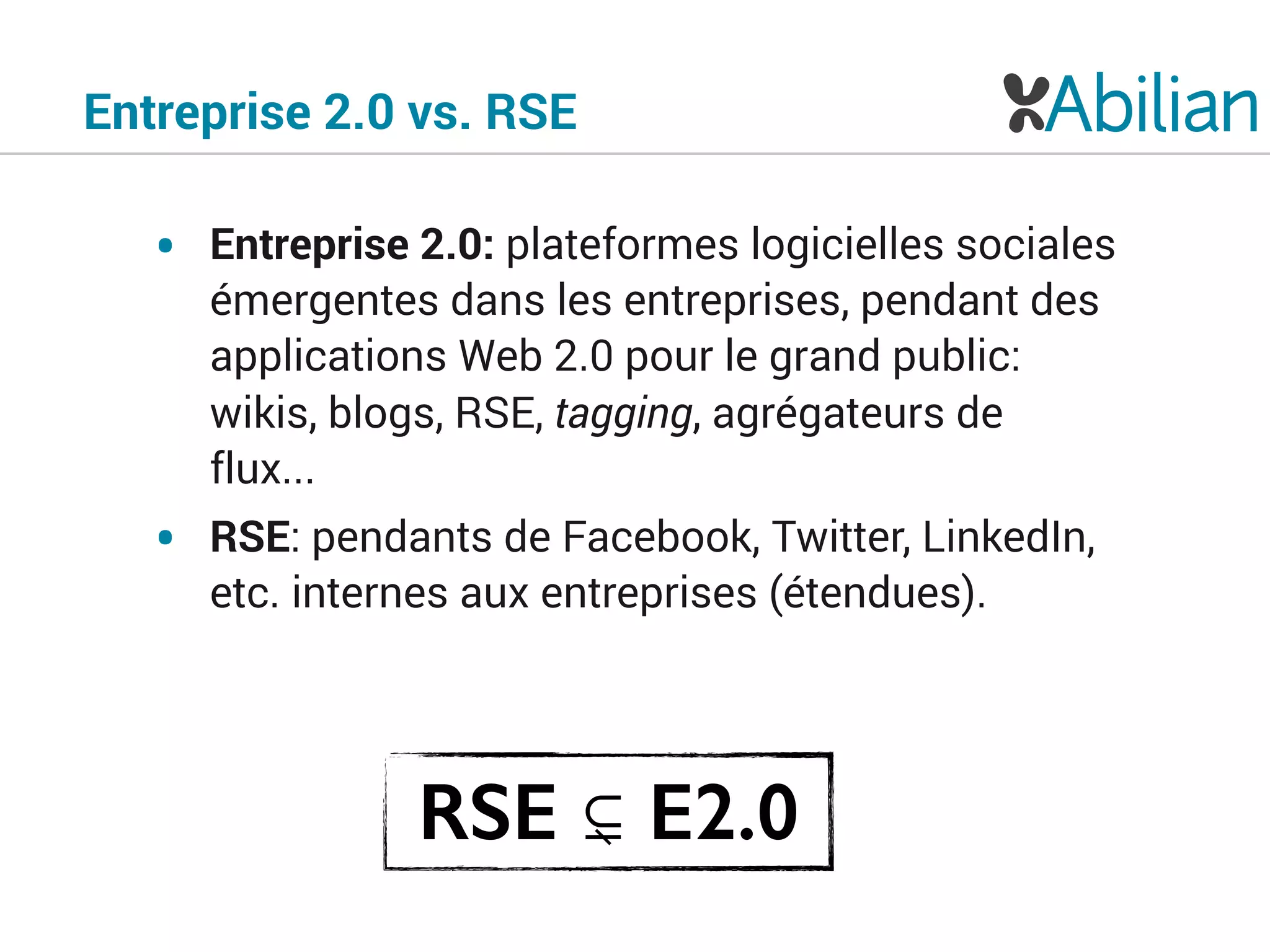 Entreprise 2.0 vs. RSE
• Entreprise 2.0: plateformes logicielles sociales
émergentes dans les entreprises, pendant des
applications Web 2.0 pour le grand public:
wikis, blogs, RSE, tagging, agrégateurs de
flux...
• RSE: pendants de Facebook, Twitter, LinkedIn,
etc. internes aux entreprises (étendues).
RSE ⊊ E2.0
 