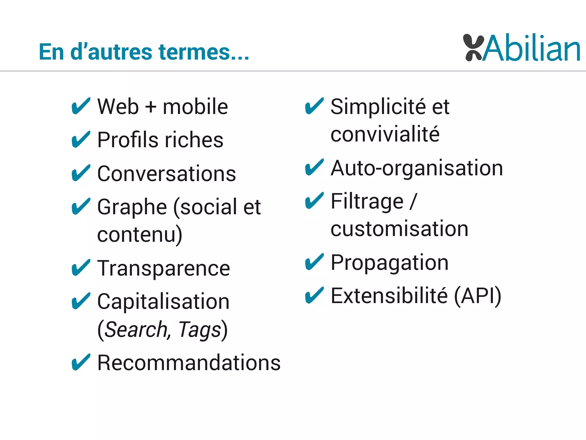 En d’autres termes...
✔ Web + mobile
✔ Proﬁls riches
✔ Conversations
✔ Graphe (social et
contenu)
✔ Transparence
✔ Capitalisation
(Search, Tags)
✔ Recommandations
✔ Simplicité et
convivialité
✔ Auto-organisation
✔ Filtrage /
customisation
✔ Propagation
✔ Extensibilité (API)
 