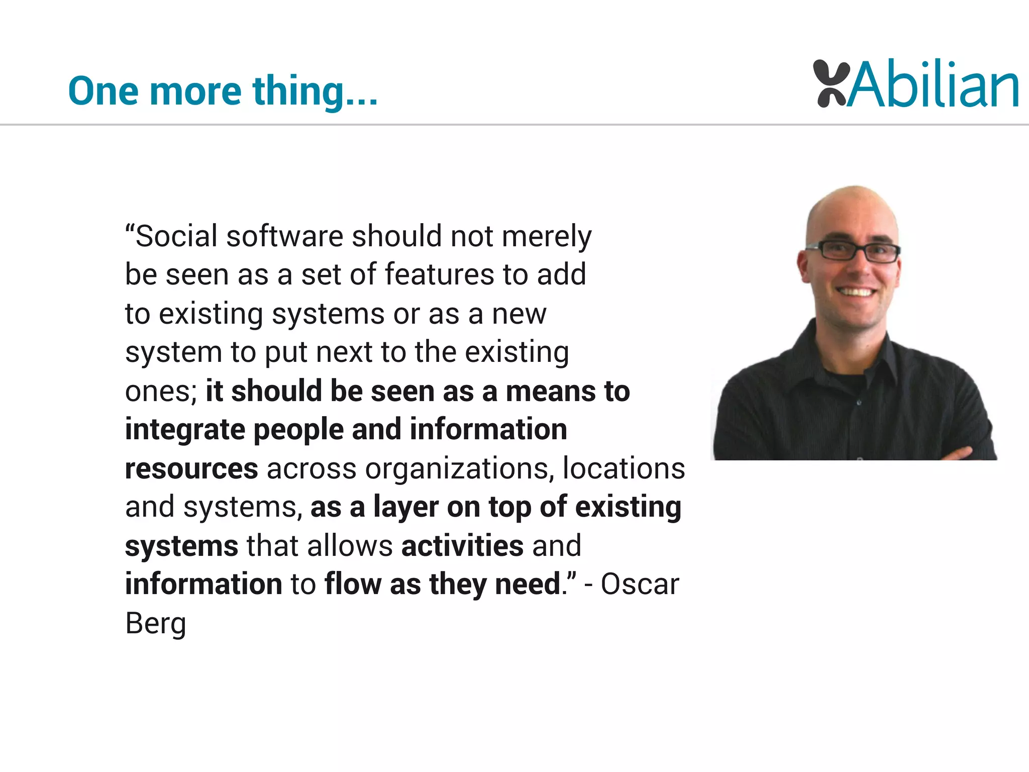 One more thing...
“Social software should not merely 
be seen as a set of features to add 
to existing systems or as a new  
system to put next to the existing 
ones; it should be seen as a means to
integrate people and information
resources across organizations, locations
and systems, as a layer on top of existing
systems that allows activities and
information to flow as they need.” - Oscar
Berg
 