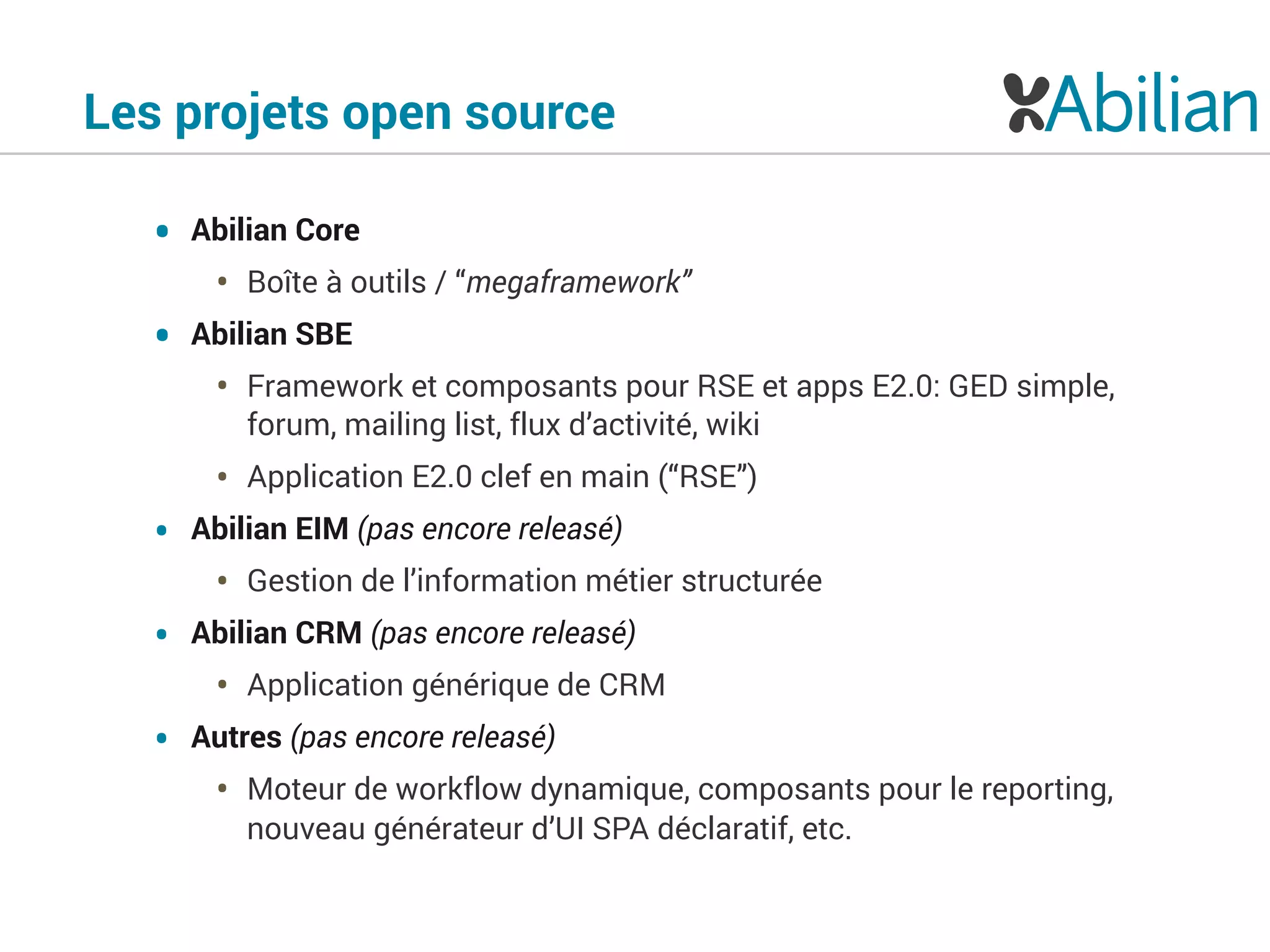 Les projets open source
• Abilian Core
• Boîte à outils / “megaframework”
• Abilian SBE
• Framework et composants pour RSE et apps E2.0: GED simple,
forum, mailing list, flux d’activité, wiki
• Application E2.0 clef en main (“RSE”)
• Abilian EIM (pas encore releasé)
• Gestion de l’information métier structurée
• Abilian CRM (pas encore releasé)
• Application générique de CRM
• Autres (pas encore releasé)
• Moteur de workflow dynamique, composants pour le reporting,
nouveau générateur d’UI SPA déclaratif, etc.
 