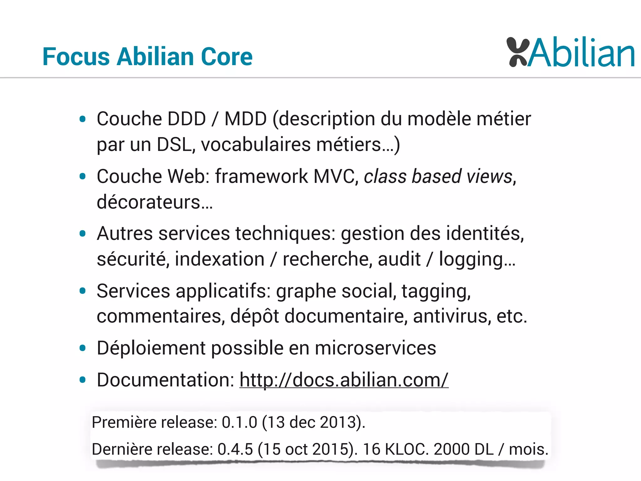 Focus Abilian Core
• Couche DDD / MDD (description du modèle métier
par un DSL, vocabulaires métiers…)
• Couche Web: framework MVC, class based views,
décorateurs…
• Autres services techniques: gestion des identités,
sécurité, indexation / recherche, audit / logging…
• Services applicatifs: graphe social, tagging,
commentaires, dépôt documentaire, antivirus, etc.
• Déploiement possible en microservices
• Documentation: http://docs.abilian.com/
Première release: 0.1.0 (13 dec 2013).
Dernière release: 0.4.5 (15 oct 2015). 16 KLOC. 2000 DL / mois.
 