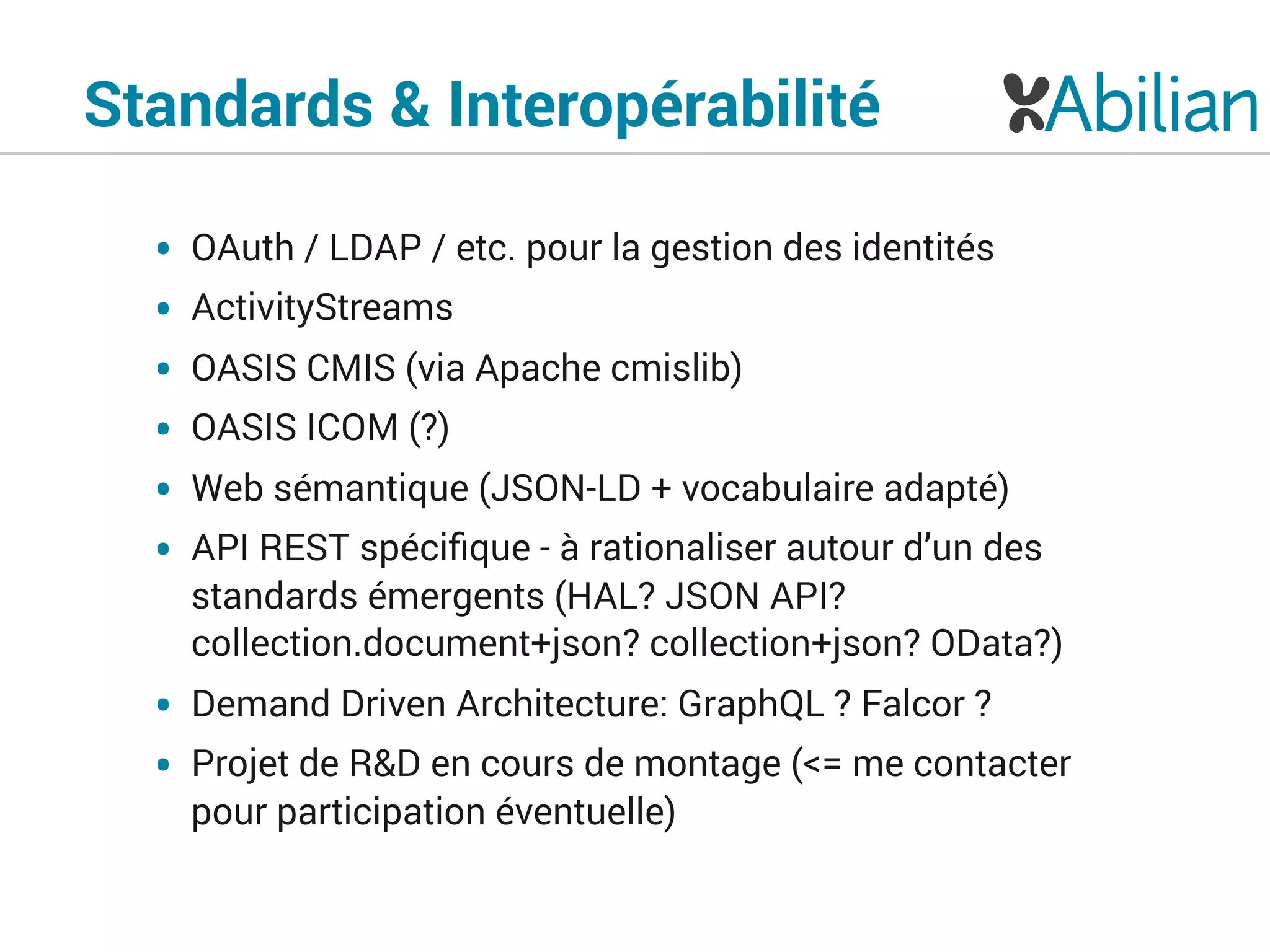 Standards & Interopérabilité
• OAuth / LDAP / etc. pour la gestion des identités
• ActivityStreams
• OASIS CMIS (via Apache cmislib)
• OASIS ICOM (?)
• Web sémantique (JSON-LD + vocabulaire adapté)
• API REST spéciﬁque - à rationaliser autour d’un des
standards émergents (HAL? JSON API?
collection.document+json? collection+json? OData?)
• Demand Driven Architecture: GraphQL ? Falcor ?
• Projet de R&D en cours de montage (<= me contacter
pour participation éventuelle)
 