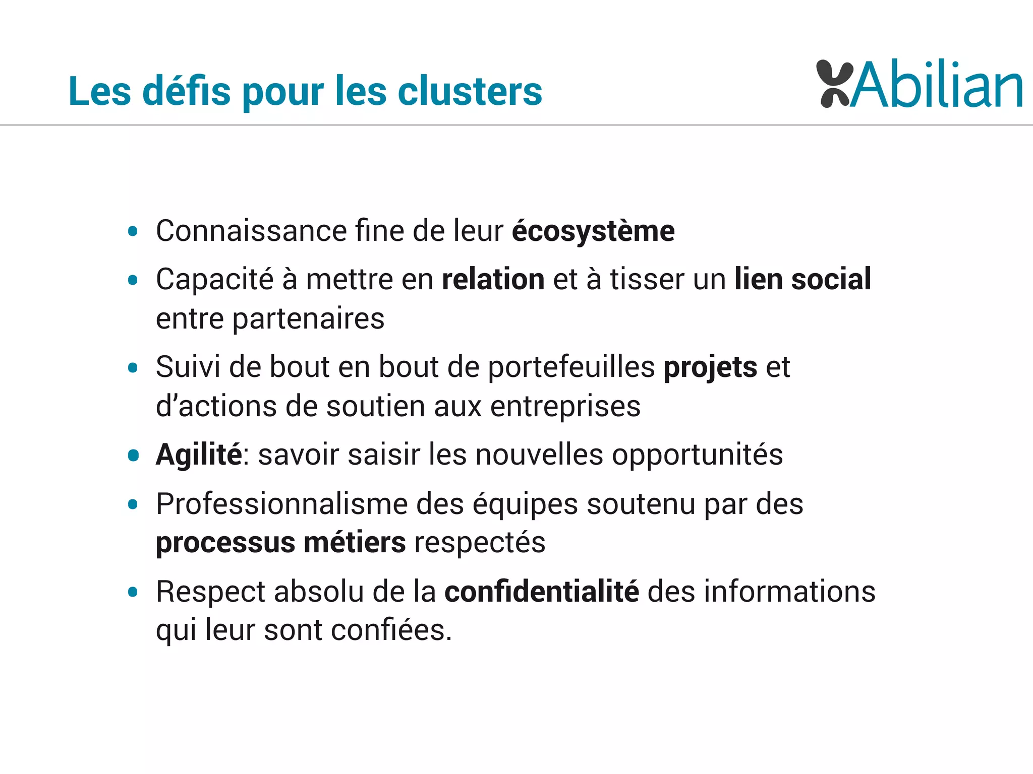 • Connaissance ﬁne de leur écosystème
• Capacité à mettre en relation et à tisser un lien social
entre partenaires
• Suivi de bout en bout de portefeuilles projets et
d’actions de soutien aux entreprises
• Agilité: savoir saisir les nouvelles opportunités
• Professionnalisme des équipes soutenu par des
processus métiers respectés
• Respect absolu de la conﬁdentialité des informations
qui leur sont conﬁées.
Les déﬁs pour les clusters
 