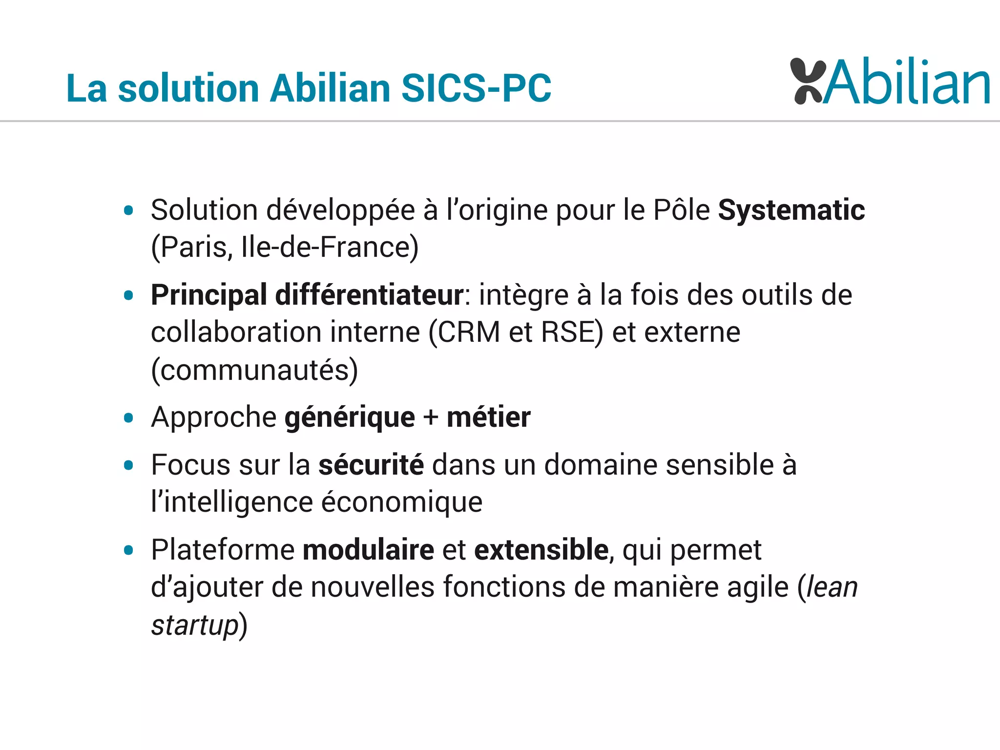 • Solution développée à l’origine pour le Pôle Systematic
(Paris, Ile-de-France)
• Principal différentiateur: intègre à la fois des outils de
collaboration interne (CRM et RSE) et externe
(communautés)
• Approche générique + métier
• Focus sur la sécurité dans un domaine sensible à
l’intelligence économique
• Plateforme modulaire et extensible, qui permet
d’ajouter de nouvelles fonctions de manière agile (lean
startup)
La solution Abilian SICS-PC
 