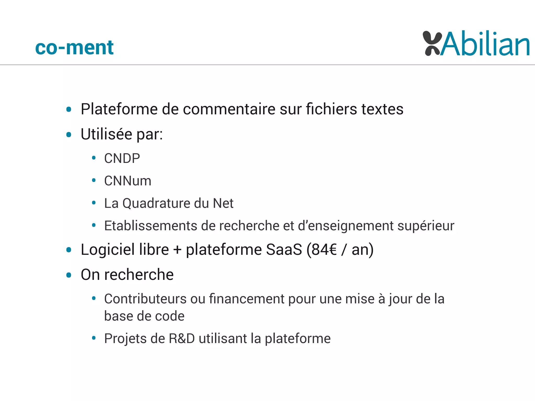 co-ment
• Plateforme de commentaire sur ﬁchiers textes
• Utilisée par:
• CNDP
• CNNum
• La Quadrature du Net
• Etablissements de recherche et d’enseignement supérieur
• Logiciel libre + plateforme SaaS (84€ / an)
• On recherche
• Contributeurs ou ﬁnancement pour une mise à jour de la
base de code
• Projets de R&D utilisant la plateforme
 