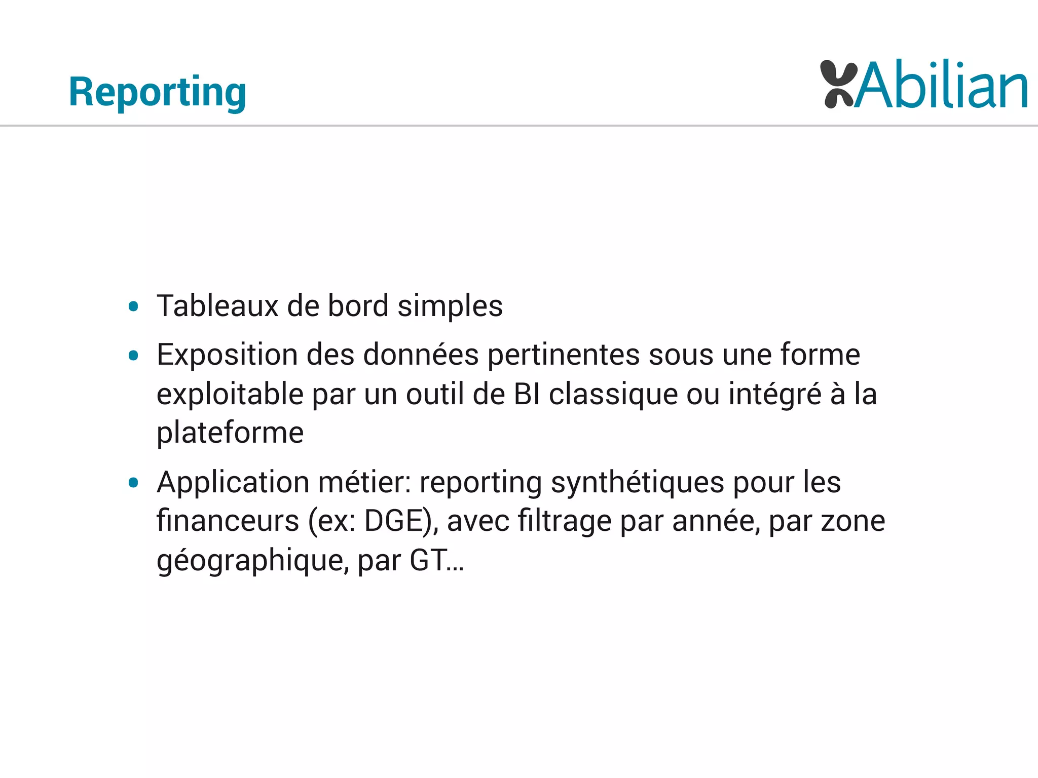 Reporting
• Tableaux de bord simples
• Exposition des données pertinentes sous une forme
exploitable par un outil de BI classique ou intégré à la
plateforme
• Application métier: reporting synthétiques pour les
ﬁnanceurs (ex: DGE), avec ﬁltrage par année, par zone
géographique, par GT…
 