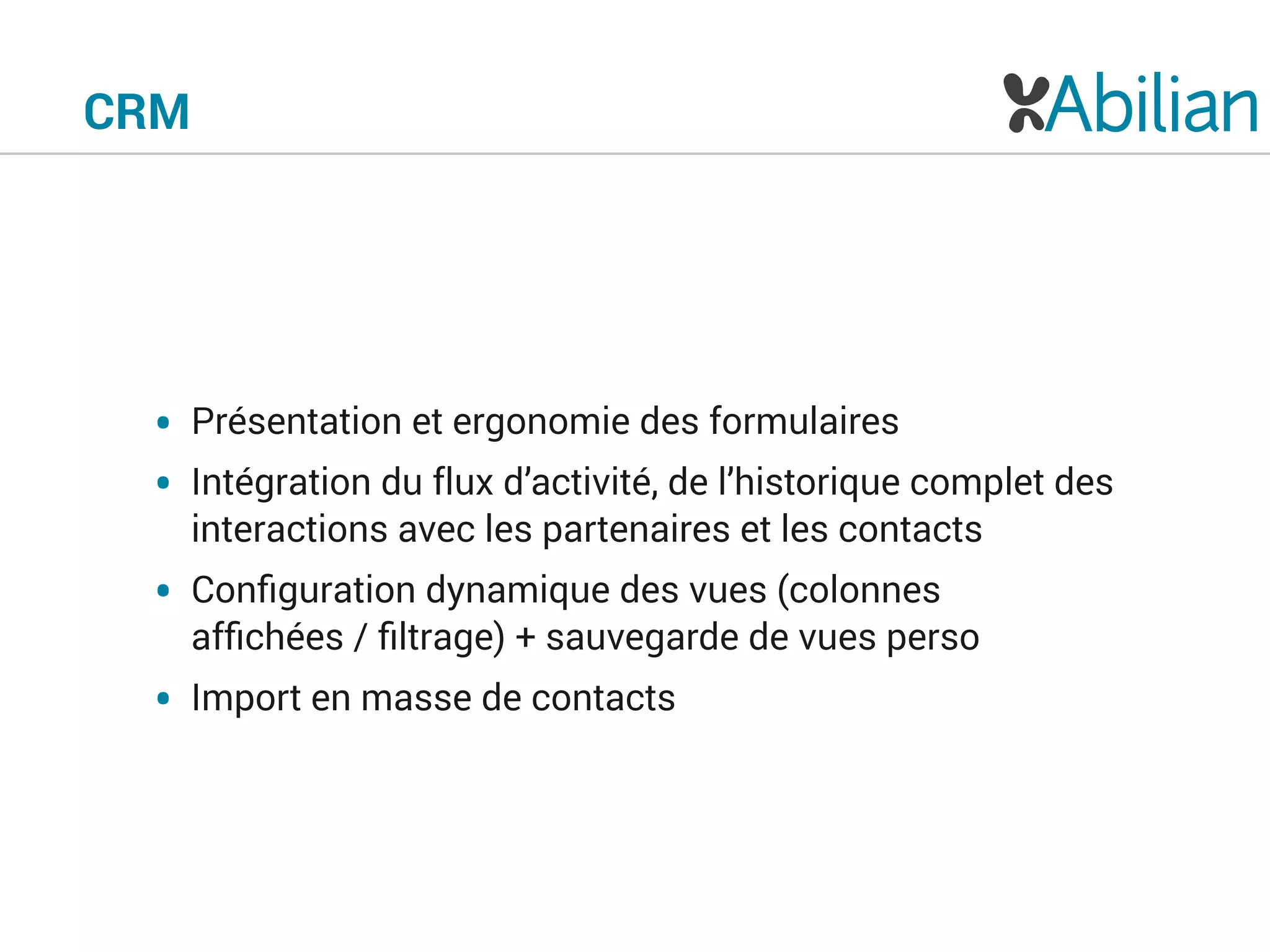CRM
• Présentation et ergonomie des formulaires
• Intégration du flux d’activité, de l’historique complet des
interactions avec les partenaires et les contacts
• Conﬁguration dynamique des vues (colonnes
afﬁchées / ﬁltrage) + sauvegarde de vues perso
• Import en masse de contacts
 