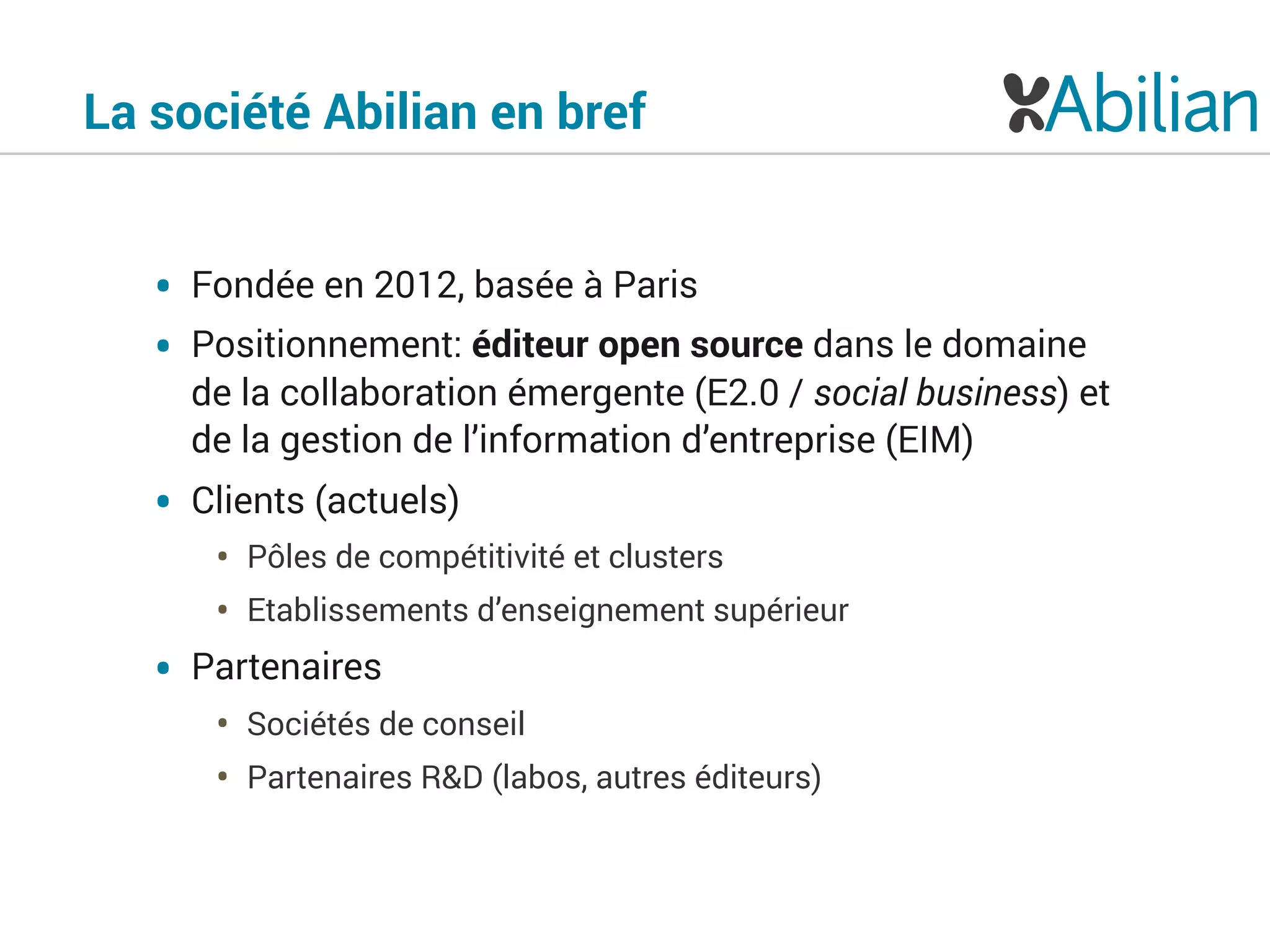 La société Abilian en bref
• Fondée en 2012, basée à Paris
• Positionnement: éditeur open source dans le domaine
de la collaboration émergente (E2.0 / social business) et
de la gestion de l’information d’entreprise (EIM)
• Clients (actuels)
• Pôles de compétitivité et clusters
• Etablissements d’enseignement supérieur
• Partenaires
• Sociétés de conseil
• Partenaires R&D (labos, autres éditeurs)
 