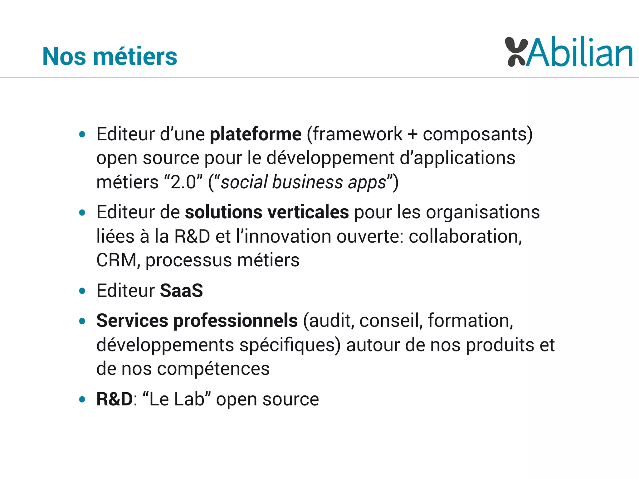 Nos métiers
• Editeur d’une plateforme (framework + composants)
open source pour le développement d’applications
métiers “2.0” (“social business apps”)
• Editeur de solutions verticales pour les organisations
liées à la R&D et l’innovation ouverte: collaboration,
CRM, processus métiers
• Editeur SaaS
• Services professionnels (audit, conseil, formation,
développements spéciﬁques) autour de nos produits et
de nos compétences
• R&D: “Le Lab” open source
 