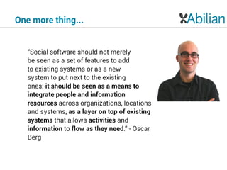 One more thing...
“Social software should not merely 
be seen as a set of features to add 
to existing systems or as a new  
system to put next to the existing 
ones; it should be seen as a means to
integrate people and information
resources across organizations, locations
and systems, as a layer on top of existing
systems that allows activities and
information to flow as they need.” - Oscar
Berg
 