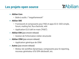 Les projets open source
• Abilian Core
• Boîte à outils / “megaframework”
• Abilian SBE
• Framework et composants pour RSE et apps E2.0: GED simple,
forum, mailing list, flux d’activité, wiki
• Application E2.0 clef en main (“RSE”)
• Abilian EIM (pas encore releasé)
• Gestion de l’information métier structurée
• Abilian CRM (pas encore releasé)
• Application générique de CRM
• Autres (pas encore releasé)
• Moteur de workflow dynamique, composants pour le reporting,
nouveau générateur d’UI SPA déclaratif, etc.
 