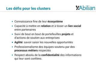 • Connaissance ﬁne de leur écosystème
• Capacité à mettre en relation et à tisser un lien social
entre partenaires
• Suivi de bout en bout de portefeuilles projets et
d’actions de soutien aux entreprises
• Agilité: savoir saisir les nouvelles opportunités
• Professionnalisme des équipes soutenu par des
processus métiers respectés
• Respect absolu de la conﬁdentialité des informations
qui leur sont conﬁées.
Les déﬁs pour les clusters
 