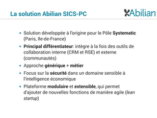 • Solution développée à l’origine pour le Pôle Systematic
(Paris, Ile-de-France)
• Principal différentiateur: intègre à la fois des outils de
collaboration interne (CRM et RSE) et externe
(communautés)
• Approche générique + métier
• Focus sur la sécurité dans un domaine sensible à
l’intelligence économique
• Plateforme modulaire et extensible, qui permet
d’ajouter de nouvelles fonctions de manière agile (lean
startup)
La solution Abilian SICS-PC
 