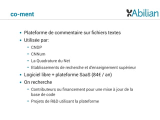 co-ment
• Plateforme de commentaire sur ﬁchiers textes
• Utilisée par:
• CNDP
• CNNum
• La Quadrature du Net
• Etablissements de recherche et d’enseignement supérieur
• Logiciel libre + plateforme SaaS (84€ / an)
• On recherche
• Contributeurs ou ﬁnancement pour une mise à jour de la
base de code
• Projets de R&D utilisant la plateforme
 