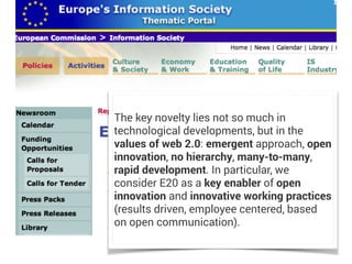 The key novelty lies not so much in
technological developments, but in the
values of web 2.0: emergent approach, open
innovation, no hierarchy, many-to-many,
rapid development. In particular, we
consider E20 as a key enabler of open
innovation and innovative working practices
(results driven, employee centered, based
on open communication).
 