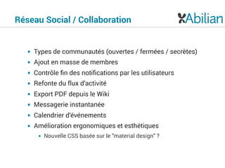 Réseau Social / Collaboration
• Types de communautés (ouvertes / fermées / secrètes)
• Ajout en masse de membres
• Contrôle ﬁn des notiﬁcations par les utilisateurs
• Refonte du flux d’activité
• Export PDF depuis le Wiki
• Messagerie instantanée
• Calendrier d’événements
• Amélioration ergonomiques et esthétiques
• Nouvelle CSS basée sur le “material design” ?
 