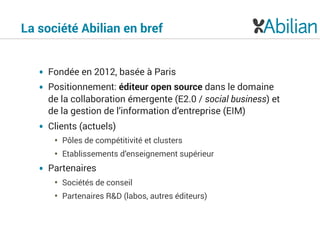 La société Abilian en bref
• Fondée en 2012, basée à Paris
• Positionnement: éditeur open source dans le domaine
de la collaboration émergente (E2.0 / social business) et
de la gestion de l’information d’entreprise (EIM)
• Clients (actuels)
• Pôles de compétitivité et clusters
• Etablissements d’enseignement supérieur
• Partenaires
• Sociétés de conseil
• Partenaires R&D (labos, autres éditeurs)
 