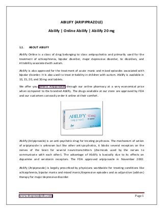 www.shopmedpills.com Page 1
ABILIFY (ARIPIPRAZOLE)
Abilify | Online Abilify | Abilify 20 mg
1.1. ABOUT ABILIFY
Abilify Online is a class of drug belonging to class antipsychotics and primarily used for the
treatment of schizophrenia, bipolar disorder, major depressive disorder, tic disorders, and
irritability associated with autism.
Abilify is also approved for the treatment of acute manic and mixed episodes associated with
bipolar disorder. It Is also used to treat irritability in children with autism. Abilify is available in
10, 15, 20, and 30 mg oral tablets.
We offer you generic Aripiprazole through our online pharmacy at a very economical price
when compared to the branded Abilify. The drugs available at our store are approved by FDA
and our customers can easily order it online at their comfort.
Abilify (Aripiprazole) is an anti-psychotic drug for treating psychoses. The mechanism of action
of aripiprazole is unknown but like other anti-psychotics, it blocks several receptors on the
nerves of the brain for several neurotransmitters (chemicals used by the nerves to
communicate with each other). The advantage of Abilify is basically due to its effects on
dopamine and serotonin receptors. The FDA approved aripiprazole in November 2002.
Abilify (Aripiprazole) is largely prescribed by physicians worldwide for treating conditions like
schizophrenia, bipolar mania and mixed manic/depressive episodes and as adjunctive (add-on)
therapy for major depressive disorder.
 