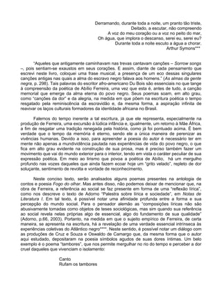 Derramando, durante toda a noite, um pranto tão triste,
                                                       Deitado, a escutar, não compreendo
                                            A voz do meu coração ou a voz no peito do mar,
                                       Oh água, que implora o descanso, serei eu, serei eu?
                                               Durante toda a noite escuto a água a chorar.
                                                                         Arthur Symons***


       “Aqueles que antigamente caminhavam nas trevas cantavam canções – Sorrow songs
–, pois sentiam-se exaustos em seus corações. E assim, diante de cada pensamento que
escrevi neste livro, coloquei uma frase musical, a presença de um eco dessas singulares
canções antigas nas quais a alma do escravo negro falava aos homens.” (As almas da gente
negra, p. 298). Tais palavras do escritor afro-americano Du Bois são essenciais no que tange
à compreensão da poética de Abílio Ferreira, uma vez que esta é, antes de tudo, a canção
memorial que emerge da alma eterna do povo negro. Seus poemas soam, em alto grau,
como “canções da dor” e da alegria, na medida em que põem na escritura poética o tempo
resgatado pela reminiscência da escravidão e, da mesma forma, a aspiração infinita de
reavivar os laços culturais formadores da identidade africana no Brasil.

       Falemos do tempo inerente a tal escritura, já que ele representa, especialmente na
produção de Ferreira, uma excursão à lúdica infância e, igualmente, um retorno à Mãe África,
a fim de resgatar uma tradição renegada pela história, como já foi pontuado acima. É bem
verdade que o tempo da memória é eterno, sendo ele a única maneira de perenizar as
vivências humanas. Devido a isso, para apreender a poesia do autor é necessário ter em
mente não apenas a mundividência pautada nas experiências de vida do povo negro, o que
fica em alto grau evidente na construção de sua prosa, mas é preciso também fazer um
movimento que vai do mundo exterior para o interior, tendo em vista o caráter peculiar de sua
expressão poética. Em meio ao lirismo que povoa a poética de Abílio, há um mergulho
profundo nas vozes daqueles que ainda fazem ecoar hoje um “grito velado”, repleto de dor
soluçante, sentimento de revolta e vontade de reconhecimento.

       Neste conciso texto, serão analisados alguns poemas presentes na antologia de
contos e poesia Fogo do olhar. Mas antes disso, não podemos deixar de mencionar que, na
obra de Ferreira, a referência ao social se faz presente em forma de uma “reflexão lírica”,
como nos descreve o texto de Adorno “Palestra sobre lírica e sociedade”, em Notas de
Literatura I. Em tal texto, é possível notar uma afinidade profunda entre a forma e sua
percepção do mundo social. Para o pensador alemão as “composições líricas não são
abusivamente tomadas como objetos de teses sociológicas, mas sim quando sua referência
ao social revela nelas próprias algo de essencial, algo do fundamento de sua qualidade”
(Adorno, p.66, 2003). Portanto, na medida em que o sujeito empírico de Ferreira, de certa
maneira, se apresenta na escritura, há a revelação de uma verdade essencial intrínseca às
experiências coletivas do Atlântico negro****. Neste sentido, é possível notar um diálogo com
as produções de Cruz e Souza e Oswaldo de Camargo que, da mesma forma que o autor
aqui estudado, depositaram na poesia símbolos agudos de suas dores íntimas. Um belo
exemplo é o poema “tambores”, que nos permite mergulhar no rio do tempo e perceber a dor
cruel daqueles que vivenciam o isolamento:

                   Canto
                   Rufam os tambores
 