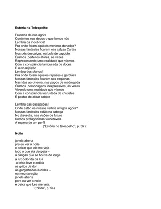 Estória no Telespelho

Falemos de nós agora
Contemos nos dedos o que fomos nós
Lembra da inocência!
Pra onde foram aqueles meninos danados?
Nossas fantasias ficaram nas calças Curtas
Nos pés descalços, na bola de capotão
Éramos perfeitos atores, às vezes
Representando uma realidade que víamos
Com a consciência lambusada de doces
E auto-rejeição
Lembra dos planos!
Pra onde foram aqueles rapazes e garotas?
Nossas fantasias ficaram nas esquinas
Nas idas ao cinema, nos papos de madrugada
Éramos personagens inexpressivos, às vezes
Vivendo uma realidade que víamos
Com a consciência incrustada de chicletes
E pastas de alisar cabelo

Lembra das decepções!
Onde estão os nossos velhos amigos agora?
Nossas fantasias estão na cabeça
No dia-a-dia, nas visões de futuro
Somos protagonistas vulneráveis
A espera de um perfil
                    (“Estória no telespelho”, p. 37)

Noite

janela aberta
pra eu ver a noite
e deixar que ela me veja
tudo o que ela despeja –
a canção que se houve de longe
a luz dolorida da lua
 a brisa leve e ardida
os gritos de dor
as gargalhadas iludidas –
no meu coração
janela aberta
para eu ver a noite
e deixa que Lea me veja.
               (“Noite”, p. 54)
 